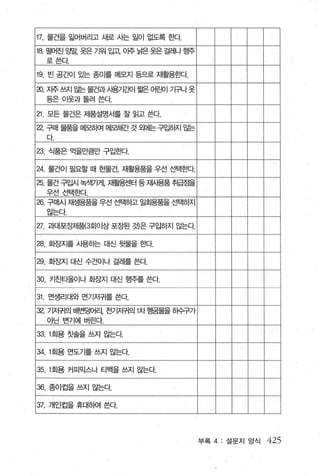 17. 물건을 잃어버리고 새로 시는 일이 없도록 효tcf.
18. 떨어진 앙말， 옷은 기워 입고 이주 늙은 옷은 걸레나 행주
      로쓴다.

19. 빈 공E떼 있는 종이를 메모지 등으로 재활용효봐.

3]. 지주쓰지 앓는 물건과시용기앵| 짧은 어린01 가궈 옷
      등은 이웃과돌려쓴다

21 모든 물건은 제품설명서를 잘 읽고 쓴다

a     구매 물품을 메모히여 메모해간 것 외에는 구입하지 않는
      다

23. 식품은 먹을만큼만 구입한다.

24. 물건이 필요할 때 헌물건， 재활용품을 우선 선택흔H각.
25. 물건 구입시 학뿌베 재활용센터 등재용품 취급점을
      우선 선택효κf.
26. 구매시 자샘용품을 우선 선택하고 일회용품을 선택하지
      않는다

27. 과대포장제품{3회이상 포장된 것)은 구입하지 않는다

28. 호}장지를 사용하는 대신 뒷물을 효빠

29. 호}장지 대신 수건이나 걸레를 쓴다.

30. 키진타올이나 호암지 대신 행주를 쓴다.

31. 먼생리대와 면기저귀를 쓴다.
32.   기저귀의 배변덩어리， 전기저귀의 1 차 헝땀물을 히수구가
      아닌 변기에 버린다.

33.1 회용 칫솔을 쓰지 않는다


34.1 회용 먼도기를 쓰지 않는다

35.1 회용 커피믹스나 티백을 쓰지 않는다.

36. 종이컵을 쓰지 않는다.

37. 개인컵을 휴대히여 쓴다.




                                        부록 4 : 설문지 앙식   425
 