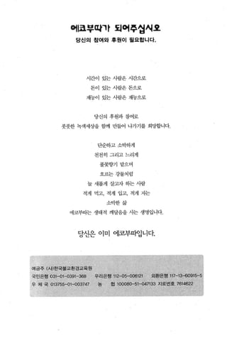 어|쿄부따까 되어후업씨요
                 당신의 참여와 후원이 필요합니다.




                     시간이 있는 사람은 시간으로

                          돈이 있는사람은돈으로

                         재능이 있는 사람은 재놓으로



                          당신의 후원과참여로

           풋풋한 녹색세상을 함께 만들어 나가기를 희망합니다.



                                단순하고소벅하게

                          천천히 그리고느리게

                                풀꽃향기 맡으며

                                흐르는 강물치럼

                         늘 새롭게 살고자 하는 사람

                    적게 먹고， 적게 입고， 적게 지는

                                    소박한삶

               에코부따는 생태적 깨달음을 사는 생명입니다.



                  당선은 이미 에코부따입니다.




예금주 (사)한국불교환경교육원
국민은행   031-01-0391-368     '"
                           우리은행           •
                                     112-0 906121    ‘   외환은행   117-13-60915-5
우 체 국 013755-0 ~-003747         농   협 100080...，51-0;47133 ..^J로번호   7614622
 
