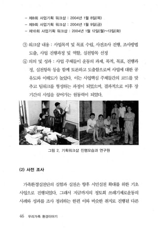 - 제8 호| 사업기획 워크삽 : 2004 년 1 월 8 일(목)

     -   저 19 회 사업 기획 원크삽 : 2004 년 1월 9 일(금)

     - 저 110 회 사업기획 워크삽 : 2004 년 1 월 12 일(월 )"-'13 일(화)



 @ 워크삼 내용 : 사업목적 및 목표 수립， 사전조사 진행， 조사방법
         도출， 사업 진행과정 및 역할， 실천항목 선정

 @ 의의 및 성과 : 사업 주체들이 운동의 과제， 목적， 목표， 진행과
         정， 실천항목 등을 함께 토론하고 도출함으로써 사업에 대한 공

         유도와 이해도가 높았다. 이는 사업핵심 주체들간의 코드를 맞

         추고 팀워크를 형성하는 과정이 되었으며， 결과적으로 이후 장

         기간의 사업을 끌어가는 원동력이 되었다.




                  그림 2   기획워크삽 진행모습과 연구원




(2) 사전 조사


 가족환경실천단의 실험과 실천은 향후 시민실천 확대를 위한 기초

사업으로 진행되었다. 그래서 지금까지의 정토회 쓰레기제로운동의

사례와 성과를 조사 정리히는 한편 이와 비슷한 취지로 진행된 다른



46       우리가족 환경이야기
 