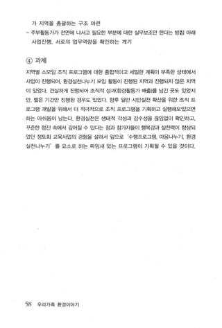 가 지역을 총괄하는 구조 마련

- 주부활동가가 전면에 나서고 필요한 부분에 대한 실무보조만 한다는 방침 아래

     사업진행， 서로의 업무역량을 확인하는 계기



@ 과제

지역별 소모임 조직 프로그램에 대한 종합적이고 세밀한 계획이 부족한 상태에서

사업이 진행되어 ， 환경실천나누기 모임 활동이 진행된 지역과 진행되지 않은 지역

이 있었다. 견실하게 진행되어 조직적 성괴{환경활동가 배출)를 남긴 곳도 있었지

만， 짧은 기간만 진행된 경우도 있었다. 항후 일반 시민실천 확산을 위한 조직 프

로그램 개발을 위해서 더 적극적으로 조직 프로그램을 기획하고 실행해보았으면

하는 아쉬움이 남는다. 환경실천은 생태적 각성과 감수성을 끊임없이 확인하고，

꾸준한 정진 속에서 갚어질 수 있다는 점과 참가지들이 행복감과 실천력이 향상되

었던 정토회 교육사업의 경힘을 살려서 앞으로 ‘수행프로그램， 마음나누기， 환경

실천나누기’    를 요소로 하는 짜임새 있는 프로그램이 기획될 수 있을 것이다.




58    우리가족 환경이야기
 