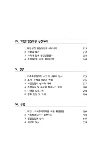 IV.   까족왼경얼헌단 얼헌시혀|

            환경실천 일일점검을 해보니까         225
        2   생활의 발견                  232
        3. 가족과 함께 환경실천을 ·           238
        4. 환 경실천이 제일 쉬 웠 어요!        248


V. 멸혼

            가족환경실천단 사업의 내용과 방식      273
        2 조사， 분석의 내용과 방법            276
        3. 사업진행의 성과와 과제             277
        4. 환 경의식 및 부문별 환경실천 결과      280
        5. 다양한 실천사례                 292
        6. 향후 전망 및 과제               294


VI.   쭈록

            저|언 : 소비주의극복을 위한 환경운동   299
        2   가족환경실천단 실천수기            309
        3. 일일점검표 앙식                 349
        4. 설문지 양식                   359
 