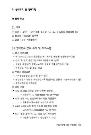 2.    생태악교 임 엉해끼앵



1) 생태학교



(1)   개요

@ 기간 ;      4/12 rv 5/17   매주 월요일 11 시 rv2 시   | 일요일 생태기행 2 호|
@ 참가자 : 20 여영 rv50 여명
@ 담당 · 주부 자원활동가



(2)   생태학교 강좌 주제 및 프로그램

@ 정기 프로그램
 - 매 강좌프로그램과 언관있는 에니메이션 영상물 상영 (5 분 rv lO분)
 - 강의 및 질의 응답 (강의프로그램은 아래 잠조)
 - 모둠별 환경실천 경험나부기와 모둠별 집중실천과제 선정
 - 환경상품 전시 및 홍보， 보급
@ 부정기 프로그램
 - 가족환경실천단 안내 및 참가 권유
 - 환경실천과 관련한 체험환경교육 (천연스킨 만들기 ， 재생비누만들기 등)
 - 환경실천과제 개인서약
@ 강의주제

 • 4/12   몸， 마음， 자언을 위한 다양한 상상력
          - 이창우(박사， 시정개발연구원 연구부장)

 • 4/19    웰빙시대 ， 밥상머리에서 하는 마음공부

          - 김수현(바른식생활 실천연대 대표)

 • 4/26 녹색소비자 주권 운동의 필요성과 방법
          - 오용선(박사，바람과물연구소 연구원)

 • 5/3     물은 물이 아니고， 산은 산이 아니로다

          - 이상흔(수원대학교 환경공학과 교수)


                                               주요사업별 세부진행내용      61
 