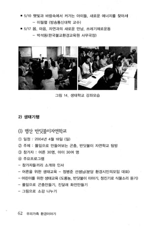 • 5/10   햇빛과 바람속에서 커가는 아이들 새로운 에너지를 찾아세

             -   이필렬 (방송통신대학 교수)

    • 5/17   몸， 마음， 자연과의 새로운 만남， 쓰레기제로운동

             -   박석동(한국불교환경교육원 사무국장)




                       그림 14      생태 학교 강좌모습




2) 샘태기행


(1)   맹산 반닷불이자연학교
G)    일정 . ’ 2004 년 4월 18 일 (일)

@ 주저1 : 풀잎으로 만들어보는 곤충， 반덧불이 자연학교 탐방
@ 참가자 : 어른 30 명， 아이 30 여 명
@ 주요프로그램

- 참가자들끼리 소개와 인사

- 어른을 위한 생태교육 - 정병준 선생님(분당 환경시민의모임 대표)

- 어린이를 위한 생태교육 (도롱농 반닷불이 이야기 정진기로 식물소리 듣기)

- 풀잎으로 곤충만들기， 진달래 화전만들기

-    그림으로 소 감 나누기




62     우리가족 환경 이야기
 