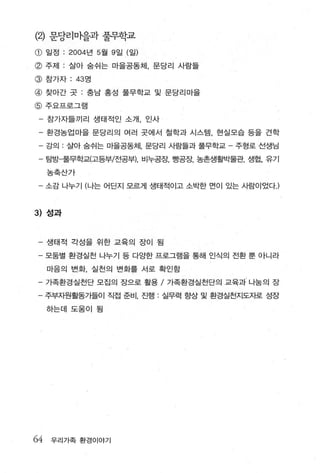 (2)   문당리마을과 풀무학교
CD    일정   : 2004 년 5 월 9 일 (일)
@ 주저 1 : 살아 숨쉬는 마을공동체， 문당리 사람들
@ 참가자 : 4 3 영
@ 찾아간 콧 : 충남 홍성 풀무학교 및 문당리마을
@     주요프로그램

 - 참가자들끼리 생태적인 소개， 인사

 - 환경농업마을 문당리의 여러 곳에서 철학과 시스템 ， 현실모습 등을 견학
 - 강의 . 살아 숨쉬는 마을공동체， 문당리 사람들과 풀무학교   주형로 선생님

 - 탐방「풀무학교(고등부/전공부l. 비누공장， 빵공장， 농촌생활박물관， 생협， 유기
      농축산가

 - 소감 나누기 (나는 어딘지 모르게 생태적이고 소박한 면이 있는 사람이었다J



3) 성과


- 생태적 각성을 위한 교육의 장이 됨

      모둠별 환경실천 나누기 등 다양한 프로그램을 통해 인식의 전환 뿐 아니라

      마음의 변화， 실천의 변화를 서로 확인함

- 가족환경실천단 모집의 장으로 활용 / 가족환경실천단의 교육과 나눔의 장
- 주부자원활동가들이 직접 준비 진행 : 실무력 항상 및 환경실천지도자로 성장

      하는데 도움이 됨




64    우리가족 환경이야기
 