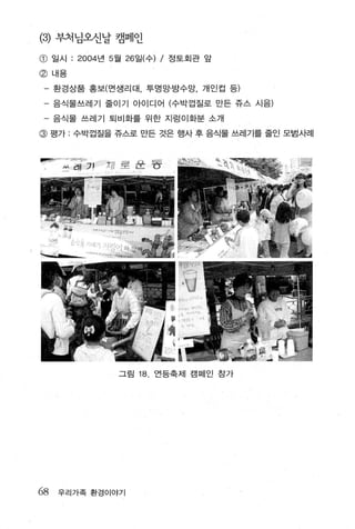 (히 부처님오신날 캠페인

@    일시   : 2004 년 5 월 26 일(수) / 정토회관 앞
@ 내용

     환경상품 홍보(면생리대 ， 투명망· 방수망， 개인컵 등)

 - 음식물쓰레기 줄이기 아이디어 (수박껍질로 만든 쥬스 시음)
 - 음식물 쓰레기 퇴비화를 위한 지렁이화분 소개
@ 평가 : 수박겁질을 쥬스로 만든 것은 행사 후 음식물 쓰레기를 줄인 모범사례




                   그림   18. 언등축제 캠페인 참가




68   우리가족 환경이야기
 
