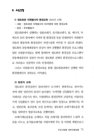 6. 교육씬앵


 1) 정토회관 자원봉사자 환경교육 (2003년 12월)
 - 내용 : 정토회관 자원봉사자 50 여명에 대한 환경교육

      담당:주부활동가

 정토회관어써 진행}는 일반쓰레기， 음식물쓰레기， 물， 에너지， 녹

색소비 등의 분야에서 지켜야 할 환경실천 동을 안내하면서 자원봉사

지들의 활동외에 환경실천이 자연스럽게 이어질 수 있도록 하였다.

정토회의 공동체대중들이 중심이 되어 진행했던 환경실천 프로그램을

일반 자원봉사깃}들도 함께 참여하여 정토회의 환경실천 프로그램이

공동체대중만의 실천이 아니라 정토회관 전체의 환경실천으로그램으

로 자리잡고 실천력이 더욱 안정되었다.

 그리고 자원봉사자 환경교육을 통해 정토회관내에서 진행한 여러

환경캠페인의 성과로도 이어졌다.


 2)   방문자 교육

 정토회의 환경실천이 알려지면서 도시에서 생태적으로 살아가는

것에 대한 일반인의 관심이 높아졌다. 녹색연합 신입활동가 연수， 한

겨레신문 신입기자 연수， 수원대학교 환경공학과 교양과정 ， 이름디운

가게 신입활동가 연수 등의 연수프로그램의 일정으로 참여하기도 하

고， 일반단체 ， 종교단체， 모임 등에서도 정토회의 쓰레기제로운동 체

험을 원하면서 방문자교육을 진행하였다.

 쓰레기제로운동을 소개하고 직접 쓰레기를 분리하면서 느낌과 소

감을 나누고， 음식물쓰레기를 지렁이에게 주는 등 다OJ:한 체험프로그


                            주요사업멸 세부진행내용   71
 