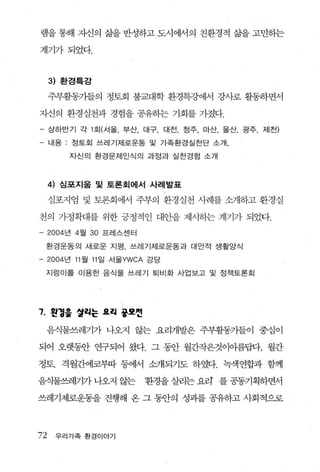 램을 통해 자신의 삶을 반성하고 도시에서의 친환경적 삶을 고민하는

계기가되었다.



     3) 환경특강

     주부휠동가들의 정토회 불교대학 환경특강에서 강λ}로 활동하면서

자신의 환경실천과 경험을 공유하는 기회를 가졌다.
- 상하반기 각 1 회(서울， 부산， 대구， 대전， 정주， 마산， 울산， 광주， 제전)
- 내용 ; 정토회 쓰레기제로운동 및 가족환경실천단 소개，
          자신의 환경문제인식의 과정과 실천경럼 소개



     4) 심포지움 및 토론회에서 사례발표

     심포지엄 및 토론회에서 주부의 환경실천 사례를 소개하고 환경실

천의 가정확대를 위한 긍정적인 대안을 제시하는 계기가 되었다.
-    2004 년 4 월   30   프레스센터

    환경운동의 새로운 지평 ， 쓰레기제로운동과 대안적 생활양식

-    2004 년 11 월 11 일 서울YWCA 강당

    지렁이를 이용한 음식물 쓰레기 퇴비화 사업보고 및 정책토론회




7. 왼정을 얼히는 요히 풍표씬
    음식물쓰레기가 나오지 않는 요리개발은 주부활동가들이 중심이

되어 오랫휩f 연구되어 왔다. 그 동안 월간작은것이아름답다， 월간

정토. 격월간에코부따 퉁에서 삽R되기도 하였다. 녹색연합과 함께

음식물쓰레기가 나오지 않는                 환경을 살리는 요려 를 공동기획하면서

쓰레기제로운동을 진행해 온 그 동안의 성괴를 공유하고 사회적으로



72     우리가족 환경이야기
 