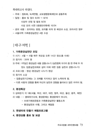 확대하그l자하였다.

     주초I   :   정토호1. 녹색언합， 교보생명문화재단과 공동주최

- 일정 : 홍보 및 접수 6/20 rv 8/10
               시상자 선정 및 발표 8/25

               시상 요리 시연 (생생요리축제)   10/24
- 공모 내용 : 요리하는 방법 ， 요리를 하게 된 배경과 소감， 요리사진 점부
- 서울지역 가족환경실천단 4 명 수상




|대구지역

1.   가족환경실천단 모임

1) 시기 :4 월 rv 6 월 매주 목요일 오후 1 시간 정도(총 10 회)
2) 참가자 : 20 여 명
3) 주제 기주일간 환경실천 내용 경럼나누기 (실천항목 157~지 중 한 주에 두 개
               정도 집중실천과제로 삼아 이에 대한 집중 실천과 경험나누 7

4) 프로그램 : 영상-환경실천 나누기 영상
5) 참가자 소감

      집중실천기간에는 그 과제를 지키려고 많이 노력하게 됨 .

 - 다른 사람의 경힘을 통해 자신의 실전과 경힘을 돌아보고 많은 자극이 됨


2. 환경특강
1) 상하반기 각 1 호I( 서울， 부산， 대구， 대전， 청주 ， 마산， 울산， 광주， 저|천)
2) 내용            생태위기시대   환경문제는 환경문제가 아니다.

               - 쓰레기제로운동과 가족환경실천단 활동소개
               - 환경실천과 수행 ， 그리고 깨달음


3.   면생리대 만들기 체험프로그램

4.   환경상품 흥보 및 보급



                                           주요사업별 세부진행내용   73
 