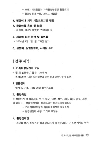 - 쓰레기제로운동과 가족환경실천단 활동소개

          - 환경실천과 수행 ， 그리고 깨달음


3.   면샘리대 제작 체험프로그램 진행

4. 환경상품 홍보 및 보급
    - 자기컵， 방수망·투명망， 면생리대 등


5.   지렁이 화분 분양 및 설명회

    - 2004 년 7 월 1일 (금) 7가정 참가


6.   설문지， 일일점검표， 사례담 수거




|청주지역

1.   가족환경실천단 모임

-    월 1 회 진행할 / 참가자 20 여 명

     복색소비에 대한 집중실천과 관련하여 경험나누기 진행


2 알뜰장터

- 일시 및 장소 : 3 월 26 일 청주정토회


3. 환경특강
1) 상하반기 각 1 회(서울， 부산， 대구， 대전， 청주， 마산， 울산， 광주， 제천)
2) 내용       생태위기시대， 환경문제는 환경문제가 아니다.

          - 쓰레기제로운동과 가족환경실천단 활동소개

            환경실전과 수행 ， 그리고 깨달음


4 . 환경캠페인
    - 개인컵 쓰기， 비닐봉투 법당 반입금지， 물건주고받기 기록판 게시판 부착




                                 주요사업별 세부진행내용   79
 