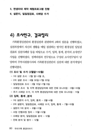 5.   면생리태 제작 체험프로그램 진행

6. 설문지， 일일점검표， 사례담 수거




4)     쪼싸헌구， 령파명히
     가족환경실천단의 환경실천과 관련하여 2회의 설문을 진행하였고，

실천과정에서 자신의 생활을 매일 점검히는 방식인 환경실천 일일점

검표와 실천사례담 동을 바탕으로 수거， 입력， 통계， 분석의 조샤연구

사업을 진행하였다. 정책위원과 연구원으로 구성된 조사연구팀이 담

딩하여 주부자원봉시짜와 가족환경실천단의 실천에 대한 분석작업이

진행되었다.

(1) 조사 및 수거 (2월말""10 월)
 - 1 차 설문 조사 :2 월 말 "-'3 월 초，

 - 2 차 설문 조사 : 6 월 30 일 "-'7월 20 일
     일일점검표 조사 :3월 15 일 "-'7월 5 일

 - 사례담 조사      및 지역 환경담당자에 대한 전화 모니터링 :9월 "-'10 월

 - 추가 사례담 수거， 각 지역 환경담당자에 대한 전화 모니터링 : 11 월

(2) 입력， 통계 ，분석
 - 1 차 설문지 수거， 입력， 통계 - 3 월 "-'4월
 - 2 차 설문지， 일일점검표， 사례담 수거， 입력 ， 통계 - 7월 "-'10 월
 - 설문지 1 차 분석 - 9 월 "-'11 월
- 사업 진행과정 정리 - 11 월 "-'12월
- 사례담 분석， 일일점검표 분석 - 12 월

- 전체 분석 및 평가         12월



80    우리가족 환경이야기
 