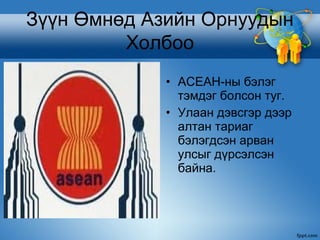Зүүн Өмнөд Азийн Орнуудын
         Холбоо
             • АСЕАН-ны бэлэг
               тэмдэг болсон туг.
             • Улаан дэвсгэр дээр
               алтан тариаг
               бэлэгдсэн арван
               улсыг дүрсэлсэн
               байна.
 