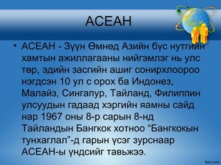 АСЕАН
• АСЕАН - Зүүн Өмнөд Азийн бүс нутгийн
  хамтын ажиллагааны нийгэмлэг нь улс
  төр, эдийн засгийн ашиг сонирхлоороо
  нэгдсэн 10 ул с орох ба Индонез,
  Малайз, Сингапур, Тайланд, Филиппин
  улсуудын гадаад хэргийн яамны сайд
  нар 1967 оны 8-р сарын 8-нд
  Тайландын Бангкок хотноо “Бангкокын
  тунхаглал”-д гарын үсэг зурснаар
  АСЕАН-ы үндсийг тавьжээ.
 