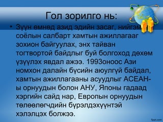 Гол зорилго нь:
• Зүүн өмнөд азид эдийн засаг, нийгэм
  соёлын салбарт хамтын ажиллагааг
  зохион байгуулах, энх тайван
  тогтвортой байдлыг буй болгоход дөхөм
  үзүүлэх явдал ажээ. 1993оноос Ази
  номхон далайн бүсийн аюулгүй байдал,
  хамтын ажиллагааны асуудлыг АСЕАН-
  ы орнуудын болон АНУ, Японы гадаад
  хэргийн сайд нар, Европын орнуудын
  төлөөлөгчдийн бүрэлдэхүүнтэй
  хэлэлцэх болжээ.
 