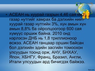 • АСЕАН нь хуурай газрын 4,46 сая км2
  газар нутгийг хамрах ба дэлхийн нийт
  хуурай газар нутгийн 3%, хүн амын хүн
  амын 8,8% ба ойролцоогоор 600 сая
  хүмүүс оршиж байна. 2010 онд
  нэрлэсэн ДНБ нь 1,8 триллионоор
  өсжээ. АСЕАН ганцаар оршин байсан
  бол дэлхийн эдийн засгийн томоохон
  улсуудын тоонд орж, АНУ, БНХАУ,
  Япон, ХБНГУ, Франц, Бразил, Англи,
  Итали улсуудын ард бичигдэх байжээ.
 