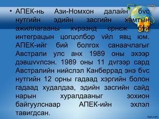 • АПЕК-нь Ази-Номхон далайн бvс
  нутгийн    эдийн    засгийн    хамтын
  ажиллагааны     хvрээнд   єрнєж    буй
  интеграцын цогцолбор vйл явц юм.
  АПЕК-ийг бий болгох санаачлагыг
  Австрали улс анх 1989 оны эхээр
  дэвшvvлсэн. 1989 оны 11 дvгээр сард
  Австралийн нийслэл Канберрад энэ бvс
  нутгийн 12 орны гадаад хэргийн болон
  гадаад худалдаа, эдийн засгийн сайд
  нарын        хуралдааныг        зохион
  байгуулснаар      АПЕК-ийн       эхлэл
  тавигдсан.
 