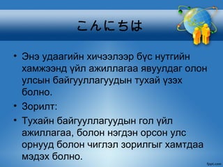 こんにちは

• Энэ удаагийн хичээлээр бүс нутгийн
  хамжээнд үйл ажиллагаа явуулдаг олон
  улсын байгууллагуудын тухай үзэх
  болно.
• Зорилт:
• Тухайн байгууллагуудын гол үйл
  ажиллагаа, болон нэгдэн орсон улс
  орнууд болон чиглэл зорилгыг хамтдаа
  мэдэх болно.
 