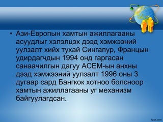 • Ази-Европын хамтын ажиллагааны
  асуудлыг хэлэлцэх дээд хэмжээний
  уулзалт хийх тухай Сингапур, Францын
  удирдагчдын 1994 онд гаргасан
  санаачилгын дагуу АСЕМ-ын анхны
  дээд хэмжээний уулзалт 1996 оны 3
  дугаар сард Бангкок хотноо болсноор
  хамтын ажиллагааны уг механизм
  байгуулагдсан.
 