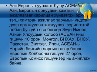 • Ази-Европын уулзалт буюу АСЕМ нь
  Ази, Европын орнуудын хамтын
  ажиллагааг харилцан хүндэтгэх, эрх
  тэгш хамтран ажиллах зарчмын үндсэн
  дээр өргөжүүлэн хөгжүүлэх зорилготой
  албан бус үйл явц бөгөөд Зүүн Өмнөд
  Азийн Улсуудын холбоо (АСЕАН)-ны
  гишүүн 10 орон, Монгол, БНХАУ, БНСУ,
  Пакистан, Энэтхэг, Япон, АСЕАН-ы
  Нарийн бичгийн даргын газар болон
  Европын Холбооны гишүүн 27 орон,
  Европын Комисс гишүүнээр нь ажиллаж
  байна.
 