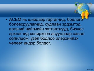 • АСЕМ нь шийдвэр гаргагчид, бодлого
  боловсруулагчид, судлаач эрдэмтэд,
  иргэний нийгмийн зүтгэлтнүүд, бизнес
  эрхлэгчид сонирхсон асуудлаар санал
  солилцож, үзэл бодлоо илэрхийлэх
  чөлөөт индэр болдог.
 