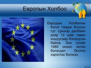 Европын Холбоо

       Евродын     Холбооны
         бэлэг тэмдэг болсон
         туг: Цэнхэр далбайн
         дээр 12 шар таван
         хошуугаар бэлэгдсэн
         байна. Энэ тугийг
         1980 оноос эхлэн
         бэлэгдэл     болгон
         хэрэглэх болжээ.
 