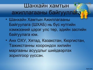 Шанхайн хамтын
   ажиллагааны байгууллага
• Шанхайн Хамтын Ажиллагааны
  Байгуулага (ШХАБ) нь бүс нутгийн
  хэмжээний цэрэг улс төр, эдийн засгийн
  байгуулага юм.
• Анх ОХУ, Хятад, Казакстан, Кюргистан,
  Тажикстанны хоорондох хилийн
  маргааны асуудлыг шийдвэрлэх
  зорилгоор үүссэн.
 