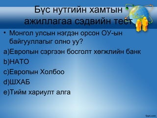 Бүс нутгийн хамтын
     ажиллагаа сэдвийн тест
• Монгол улсын нэгдэн орсон ОУ-ын
  байгууллагыг олно уу?
a)Европын сэргээн босголт хөгжлийн банк
b)НАТО
c)Европын Холбоо
d)ШХАБ
e)Тийм хариулт алга
 