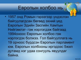 Европын холбоо нь
• 1957 онд Ромын гэрээгээр үндэслэн
  байгуулагдсан бөгөөд эхний үед
  Европын Эдийн Засгийн Хамтын
  Нийгэмлэг- гэж нэрлэгдэж байгаад
  1994оноос Европын холбоо гэж
  нэрлэгдэх болжээ. Гол байгууллага нь
  19 орноос бүрдсэн Европын парламент
  юм. Европын холбооны иргэдээс 5жил
  дутамд нэг удаа сонгууль явуулдаг
  байна.
 
