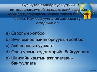 Бүс нутаг, салбар бүс нутгийн
 интеграцлал,хүчтэй явагдаж, эдийн засгийн
хөгжилд тулгуурласан хүчний төвүүд бий болж
    байна. Ийм байгууллагад хамааралгүй
                өгөгдлийг ол.

a)   Европын холбоо
b)   Зүүн өмнөд азийн орнуудын холбоо
c)   Ази европын уулзалт
d)   Олон улсын хөдөлмөрийн байгууллага
e)   Шанхайн хамтын ажиллагааны
     байгууллага
 