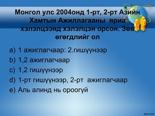 Монгол улс 2004онд 1-рт, 2-рт Азийн
    Хамтын Ажиллагааны яриа
  хэлэлцээнд хэлэлцэн орсон. Зөв
           өгөгдлийг ол
a)   1 ажиглагчаар: 2.гишүүнээр
b)   1,2 ажиглагчаар
c)   1,2 гишүүнээр
d)   1-рт гишүүнээр, 2-рт ажиглагчаар
e)   Аль алинд нь ороогүй
 