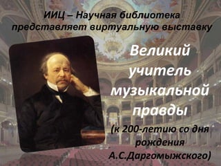 ИИЦ – Научная библиотека
представляет виртуальную выставку

                  Великий
                  учитель
                музыкальной
                  правды
                (к 200-летию со дня
                     рождения
                А.С.Даргомыжского)
 