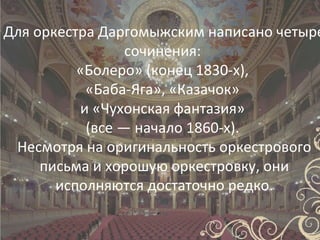Для оркестра Даргомыжским написано четыре
                 сочинения:
          «Болеро» (конец 1830-х),
           «Баба-Яга», «Казачок»
          и «Чухонская фантазия»
           (все — начало 1860-х).
 Несмотря на оригинальность оркестрового
     письма и хорошую оркестровку, они
       исполняются достаточно редко.
 