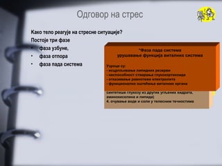 Oдговор на стрес
Kако тело реагује на стресне ситуације?
Постоје три фазе
• фаза узбуне,                                    *Фаза пада система
                                                    *Фаза отпора
                                                      *Фаза узбуне
• фаза отпора                        моментална, краткотрајна реакција на кризу
                                      дуготрајнo метаболичкo прилагођавање
                                        урушавање функција виталних система

• фаза пада система              1.1. повећано енергетско искоришћење у свим
                                 Узроци су:
                                    мобилизација преосталих извора енергије
                                   ћелијама тела
                                 - исцрпљивање липидних резерви
                                 (ослобађање липида из масног ткива и
                                 - неспособност изгликогенских и липидних
                                 аминокиселина стварања глукокортикоида резерви
                                   2. мобилизација скелетних мишића)
                                 2.3. утишавање активности црева и мокраћне бешике
                                 - отказивање равнотеже електролита
                                    одржање складишта глукозе - периферна ткива
                                   4. промена у протоку периферне и централне крви
                                 - функционално оштећење виталних органа
                                 (осим нервног) разлажу липиде да би добила енергију
                                 3.5. повећано знојење
                                    увећање концентрације глукозе у крви (јетра
                                   6. убрзање рада срца и размене гасова
                                 синтетише глукозу из других угљених хидрата,
                                 аминокиселина и липида)
                                 4. очување воде и соли у телесним течностима
 