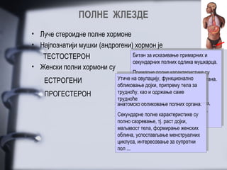 ПОЛНЕ ЖЛЕЗДЕ
• Луче стероидне полне хормоне
• Најпознатији мушки (андрогени) хормон је
   ТЕСТОСТЕРОН                  Битан за исказивање примарних ии
                                 Битан за исказивање примарних
                                 секундарних полних одлика мушкарца.
                                секундарних полних одлика мушкарца.
• Женски полни хормони су        Примарне полне карактеристике су
                                        Примарне полне карактеристике су
    ЕСТРОГЕНИ                  Утиче на исказивање функционално органа.
                                Утиче анатомско обликовање полних органа.
                                        на овулацију, примарних
                                         анатомско обликовање полних
                                Утичу на исказивањепримарних ии
                               Утичу на овулацију, функционално
                                обликовање дојки, припремутела за
                                                       одлика тела
                                секундарних полниходлика жене.су
                               обликовање дојки, припремужене. за
                               секундарних полних полнеодлике су
                                         Секундарнеполне саме
                                            као одржање одлике
                                        Секундарне
                                трудноћу,као ииодржање саме
                               трудноћу,
    ПРОГЕСТЕРОН                 трудноће интензиван раст тела, увећање
                                Примарне полне карактеристике су
                                        интензиван раст тела, увећање
                               Примарне полне карактеристике су
                               трудноће
                                анатомско обликовањепроменабоја гласа,
                                         мишићне масе, полних боја гласа,
                                        мишићне масе, полних органа.
                               анатомско обликовањепроменаоргана.
                                         маљавост тела, стварање сперме,
                                        маљавост тела, стварање сперме,
                               Секундарне полне карактеристикепол,
                                Секундарнеполне карактеристике су
                                                        за супротни су
                                         интересовањеза супротни пол,
                                полно интересовање раст дојки,...
                                        сазревање, тј.
                               полно сазревање, тј. раст дојки,...
                                         израженија агресивност
                                        израженија агресивност
                                маљавост тела, формирање женских
                               маљавост тела, формирање женских
                                облина, успостављање менструалних
                               облина, успостављање менструалних
                                циклуса, интересовање за супротни
                               циклуса, интересовање за супротни
                                пол ...
                               пол ...
 