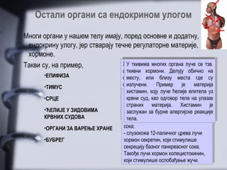 Остали органи са ендокрином улогом

Многи органи у нашем телу имају, поред основне и додатну,
 ендокрину улогу, јер стварају течне регулаторне материје,
 хормоне.
                                  Хормони бубрега органа на лучење
                                  Епифиза је, многихутичу утичунадруга
                                   Хормони је, уз хипофизу, испод
                                   Тимус (грудна уз утичу на се тзв.
                                   УУ ткивима многих органа луче се тзв.
                                       ткивима        хипофизу,
                                                             луче
                                 Хормони цревногсистемасупстанцу која
                                 Епифиза цревногактивнусеналази накоја
                                  Хормони бубрега система налазидруга
Такви су, на пример,              Тимус продукујежлезда) супстанцу испод
                                  Срце (грудна активну
                                 Срце продукујежлезда) се утичулучење
                                  алдостерона (ренин,Делујусе обично на
                                  мождана жлезда. Налази пример), на
                                    ткивни хормони. на         на крову
                                     алдостерона близу њеногорганателу,
                                       временскуприпремљеност органа Са
                                                  припремљеност краја. на
                                     регулишекости, близу на солинаукрову
                                      регулише концентрацију соли у телу,
                                       грудне концентрацију  њеног краја.
                                     можданакости,(ренин,Делујусе обично на
                                     временскухормони.Налази пример), Са
                                     грудне жлезда.
                                        ткивни
       •ЕПИФИЗА                      стварањезанадолазећу храну,потпуности
                                     међумозга.еритроцита ииместачиме сесесу
                                      стварањеили близу стање где
                                      међумозга.или човека сестање крвнихсу
                                       варења одрастањем места крвних
                                       нашим еритроцита умањујегде
                                        месту, Код човека уупотпуности
                                         месту, надолазећу умањује
                                                   Код близу
                                     тиме укупне телесне севоде, чиме сесе
                                     варењаукупне телесне храну, што за
                                     нашим заодрастањем воде, што за
                                      тиме
       •ТИМУС                        судова. њенањеноии утицајје на материја
                                     не излучени.њено оптимално на хормоне
                                     обезбеђује имаПример
                                      судова.
                                      незна њена улога.оптимално
                                      последицу имажлезде. је
                                       обезбеђује улога. утицај
                                          зна
                                     последицуове Пример Лучи хормоне
                                     волумен ове жлезде. Лучи висину
                                       волумен
                                        излучени.                     материја
                                                                      висину
                                      крвног притиска мелатонин, епитела уз
                                       разлагање: коју
                                       тимозине, који луче ћелије улогу
                                         хистамин,
                                     разлагање: који луче ћелије битан уу
                                      Лучи хормон имају важну улогу
                                     крвног притиска мелатонин, епитела ууз
                                     тимозине, коју имају важну битан у
                                        хистамин,
                                     Лучи хормон одговор тела на улазак
                                       -крвни суд,као одговор телатела.
                                         крвни храна желуцу стимулише,
                                         присутна као
       •СРЦЕ                         -нашем суд,хранауужелуцу стимулише,
                                       одбрамбеним моћима нашегтела.улазак
                                     одбрамбеним моћима нашегна на ноћно-
                                        присутнаприлагођавању на ноћно-
                                     нашем нервног система, лучење
                                               прилагођавању Хистамин је
                                     преко нервногматерија. лучење будногје
                                         страних
                                       преко ритамсистема, Хистамин
                                        страних материја.
                                      дневни           и смену сна и будног
                                     дневни ритам бурне алергијскекоји
       •ЋЕЛИЈЕ У ЗИДОВИМА                заслужанза бурне гастрина,и реакције
                                                   за и смену сна
                                                    хормона гастрина, реакције
                                       желудачногхормона алергијскекоји
                                        заслужан
                                     желудачног
                                      стања.
                                     стања. појачано лучење желудачног
       КРВНИХ СУДОВА                     тела.
                                       изазива
                                        тела.
                                     изазива појачано лучење желудачног
                                       сока;
                                     сока;
       •ОРГАНИ ЗА ВАРЕЊЕ ХРАНЕ
                                     - -слузокожа 12-палачног црева лучи
                                         слузокожа 12-палачног црева лучи
       •БУБРЕГ                         хормон секретин, који стимулише
                                     хормон секретин, који стимулише
                                       секрецију базног панкреасног сока.
                                     секрецију базног панкреасног сока.
                                       Такође лучи хормон холецистокинин,
                                     Такође лучи хормон холецистокинин,
                                       који стимулише ослобађање жучи.
                                     који стимулише ослобађање жучи.
 