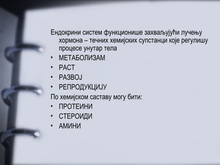 Ендокрини систем функционише захваљујући лучењу
  хормона – течних хемијских супстанци које регулишу
  процесе унутар тела
• МЕТАБОЛИЗАМ
• РАСТ
• РАЗВОЈ
• РЕПРОДУКЦИЈУ
По хемијском саставу могу бити:
• ПРОТЕИНИ
• СТЕРОИДИ
• АМИНИ
 