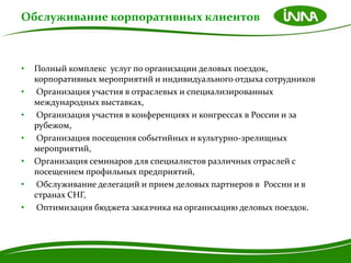 Обслуживание корпоративных клиентов



•   Полный комплекс услуг по организации деловых поездок,
    корпоративных мероприятий и индивидуального отдыха сотрудников
•    Организация участия в отраслевых и специализированных
    международных выставках,
•    Организация участия в конференциях и конгрессах в России и за
    рубежом,
•    Организация посещения событийных и культурно-зрелищных
    мероприятий,
•   Организация семинаров для специалистов различных отраслей с
    посещением профильных предприятий,
•    Обслуживание делегаций и прием деловых партнеров в России и в
    странах СНГ,
•    Оптимизация бюджета заказчика на организацию деловых поездок.
 
