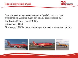 Парк воздушных судов



В составе своего парка авиакомпания РусЛайн имеет 2 типа
оптимально подходящих для региональных перевозок ВС :
Bombardier CRJ 100 и 200 (14 ВС),
Embraer 120 (3 ВС),
Airbus А 319 (3 ВС) с последующим расширением до восьми единиц.
 