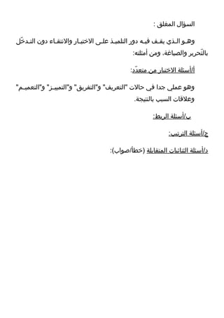 ‫السؤال المغلق :‬

‫وههو الهذي يقهف فيهه دور التلميهذ علهى التختيهار والتنتقهاء دون التهدتخ ل‬
  ‫ه لّ‬          ‫ه‬          ‫ه‬        ‫ه‬    ‫ه‬            ‫ه‬    ‫ه‬     ‫ه ه‬
                                               ‫بالترحرير والصياغة، ومن أمثلته:‬
                                                                          ‫لّ‬

                                              ‫أ/أسئلة التختيار من متعدد:‬
                                                ‫لّ‬

‫وهو عملي جدا في حال ت "التعريف" و"التفريق" و"التمييههز" و"التعميههم"‬
                                                ‫وعلاقا ت السبب بالنتيجة.‬

                                                       ‫ب/أسئلة الربط:‬

                                                              ‫ج/أسئلة الترتيب:‬

                                      ‫د/أسئلة الثنائيا ت المتقابلة )تخطأ/صواب(:‬
 