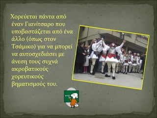 Χορεύεται πάντα από
έναν Γιανίτσαρο που
υποβαστάζεται από ένα
άλλο (όπως στον
Τσάμικο) για να μπορεί
να αυτοσχεδιάσει με
άνεση τους συχνά
ακροβατικούς
χορευτικούς
βηματισμούς του.
 