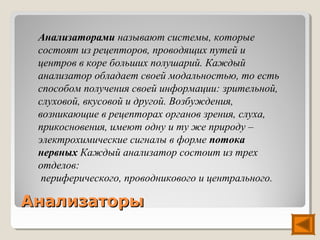 Анализаторами называют системы, которые
 состоят из рецепторов, проводящих путей и
 центров в коре больших полушарий. Каждый
 анализатор обладает своей модальностью, то есть
 способом получения своей информации: зрительной,
 слуховой, вкусовой и другой. Возбуждения,
 возникающие в рецепторах органов зрения, слуха,
 прикосновения, имеют одну и ту же природу –
 электрохимические сигналы в форме потока
 нервных Каждый анализатор состоит из трех
 отделов:
  периферического, проводникового и центрального.

Анализаторы
 