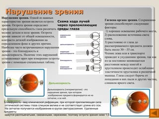 Нарушение зрения
Нарушения зрения. Одной из важных
характеристик зрения является острота Схема хода лучей                      Гигиена органа зрения. Сохранению
зрения. Острота зрения определяет      через преломляющие                   зрения способствуют следующие
предельную способность глаза различать среды глаза                          факторы:
мелкие детали в поле зрения. Острота                                         1) хорошее освещение рабочего места,
зрения зависит от общей освещенности,                                       2) расположение источника света
контраста деталей изображения на                                            слева,
определенном фоне и других причин.                                          3) расстояние от глаза до
Наиболее часто встречающиеся нарушения                                      рассматриваемого предмета должно
зрения - это близорукость и                                                 быть около 30—35 см.
дальнозоркость. Наличие этих нарушений                                      Чтение лежа или в транспорте
устанавливает врач при измерении остроты                                    приводит к ухудшению зрения, так как
зрения с помощью специальных таблиц.                                        из-за постоянно меняющегося
                                                                            расстояния между книгой и
                                                                            хрусталиком происходит ослабление
                                                                            эластичности хрусталика и ресничной
                                                                            мышцы. Глаза следует беречь от
                                                                            попадания в них пыли и других частиц,
                                  Дальнозоркость                            слишком яркого света.

                                 Дальнозоркость (гиперметропия) - это
                                 нарушение зрения, при котором
                                  изображение предмета формируется не на
                                 сетчатке, а за ней.
 Близорукость
 Близорукость - вид клинической рефракции, при которой преломляющая сила
  оптической системы глаза слишком велика и не соответствует длине его оси.
  На сетчатке получается изображение в кругах светорассеяния. Удаленные
 предметы
  кажутся расплывчатыми, смазанными, нерезкими, поэтому острота зрения ниже 1,0.
 