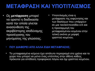 ΜΕΤΑΦΡΑΣΗ ΚΑΙ ΥΠΟΤΙΤΛΙΣΜΟΣ
• Ως μετάφραση μπορεί               •   Υποτιτλισμός είναι η
  να οριστεί η διαδικασία               μετάφραση της εκφώνησης και
                                        των διαλόγων που υπάρχουν
  κατά την οποία γίνεται                σε μια ταινία/επεισόδιο κτλ και
  ανασύνθεση της                        η προσαρμογή του
  ακριβέστερης ισοδύναμης               μεταφρασμένου κειμένου στην
  προσέγγισης του                       τελική εικόνα με μορφή
  μηνύματος της γλώσσας.                γραπτού κειμένου.


 •   ΠΟΥ ΔΙΑΦΕΡΕΙ ΑΠΟ ΑΛΛΑ ΕΙΔΗ ΜΕΤΑΦΡΑΣΗΣ;

 •   Το μεταφρασμένο κείμενο έχει απόλυτο περιορισμό στο χρόνο και το
     χώρο που μπορεί να μείνει ένας υπότιτλος στην οθόνη καθώς
     πρόκειται για απόδοση προφορικού λόγου και όχι γραπτού κειμένου.
 