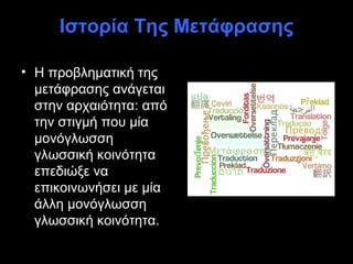 Ιστορία Της Μετάφρασης

• Η προβληματική της
  μετάφρασης ανάγεται
  στην αρχαιότητα: από
  την στιγμή που μία
  μονόγλωσση
  γλωσσική κοινότητα
  επεδιώξε να
  επικοινωνήσει με μία
  άλλη μονόγλωσση
  γλωσσική κοινότητα.
 