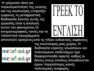Η τρέχουσα τάση για
παγκοσµιοποίηση της γνώσης
και της κουλτούρας επηρεάζει
εµφανώς τη µεταφραστική
διαδικασία.Σκοπός αυτής της
εργασίας είναι η ανάλυση
αυτού του φαινοµένου.Οι
κινηµατογραφικές ταινίες και τα
τηλεοπτικά προγράµµατα
αποτελούν ορισµένες από τις πλέον ενδεικτικές εκφάνσεις
                      της κουλτούρας µιας χώρας. Η
                      διαδικασία εύρεσης γλωσσικών και
                      πολιτισµικών ισοδυνάµων έχει
                      διαφοροποιηθεί αρκετά, καθώς οι
                      δέκτες στους οποίους απευθύνονται
                      έχουν περισσότερες κοινές
                      πολιτισµικές αναφορές.
 
