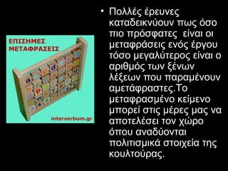• Πολλές έρευνες
  καταδεικνύουν πως όσο
  πιο πρόσφατες είναι οι
  µεταφράσεις ενός έργου
  τόσο µεγαλύτερος είναι ο
  αριθµός των ξένων
  λέξεων που παραµένουν
  αµετάφραστες.Το
  μεταφρασµένο κείµενο
  µπορεί στις µέρες µας να
  αποτελέσει τον χώρο
  όπου αναδύονται
  πολιτισµικά στοιχεία της
  κουλτούρας.
 