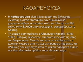 ΚΑΘΑΡΕΥΟΥΣΑ
   Η καθαρεύουσα είναι λόγια μορφή της Ελληνικής
    γλώσσας η οποία προτάθηκε τον 18ο αιώνα και
    χρησιμοποιήθηκε εκτεταμένα κατά τον 19ο και τον 20ό
    αιώνα στην Ελλάδα από συγγραφείς, εφημερίδες και το
    Κράτος.
   Τη μορφή αυτή πρότεινε ο Αδαμάντιος Κοραής (1748-
    1833), Έλληνας φιλόλογος, επηρεασμένος από τις ιδέες
    του διαφωτισμού. Σκοπός του ήταν να «καθαριστεί» η
    ελληνική γλώσσα από τις ξένες επιδράσεις (τουρκικές και
    σλαβικές που είχε δεχτεί κατά τη μακρά παραμονή αυτών
    των δυο εθνοτικών ομάδων στον ελληνικό χώρο.
 