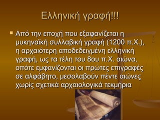 Ελληνική γραφή!!!
   Από την εποχή που εξαφανίζεται η
    μυκηναϊκή συλλαβική γραφή (1200 π.Χ.),
    η αρχαιότερη αποδεδειγμένη ελληνική
    γραφή, ως τα τέλη του 8ου π.Χ. αιώνα,
    οπότε εμφανίζονται οι πρώτες επιγραφές
    σε αλφάβητο, μεσολαβούν πέντε αιώνες
    χωρίς σχετικά αρχαιολογικά τεκμήρια
 