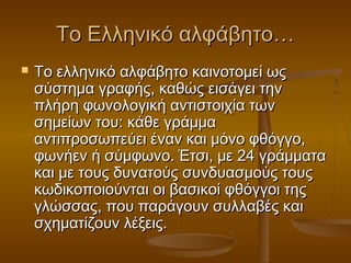 Το Ελληνικό αλφάβητο…
   To ελληνικό αλφάβητο καινοτομεί ως
    σύστημα γραφής, καθώς εισάγει την
    πλήρη φωνολογική αντιστοιχία των
    σημείων του: κάθε γράμμα
    αντιπροσωπεύει έναν και μόνο φθόγγο,
    φωνήεν ή σύμφωνο. Έτσι, με 24 γράμματα
    και με τους δυνατούς συνδυασμούς τους
    κωδικοποιούνται οι βασικοί φθόγγοι της
    γλώσσας, που παράγουν συλλαβές και
    σχηματίζουν λέξεις.
 