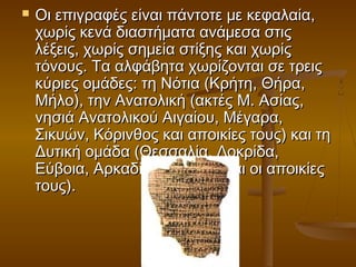    Οι επιγραφές είναι πάντοτε με κεφαλαία,
    χωρίς κενά διαστήματα ανάμεσα στις
    λέξεις, χωρίς σημεία στίξης και χωρίς
    τόνους. Τα αλφάβητα χωρίζονται σε τρεις
    κύριες ομάδες: τη Νότια (Κρήτη, Θήρα,
    Μήλο), την Ανατολική (ακτές Μ. Ασίας,
    νησιά Ανατολικού Αιγαίου, Μέγαρα,
    Σικυών, Κόρινθος και αποικίες τους) και τη
    Δυτική ομάδα (Θεσσαλία, Λοκρίδα,
    Εύβοια, Αρκαδία, Λακωνία και οι αποικίες
    τους).
 