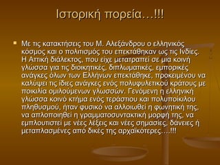 Ιστορική πορεία…!!!

   Με τις κατακτήσεις του Μ. Αλεξάνδρου ο ελληνικός
    κόσμος και ο πολιτισμός του επεκτάθηκαν ως τις Ινδίες.
    Η Αττική διάλεκτος, που είχε μετατραπεί σε μια κοινή
    γλώσσα για τις διοικητικές, διπλωματικές, εμπορικές
    ανάγκες όλων των Ελλήνων επεκτάθηκε, προκειμένου να
    καλύψει τις ίδιες ανάγκες ενός πολυφυλετικού κράτους με
    ποικιλία ομιλούμενων γλωσσών. Γενόμενη η ελληνική
    γλώσσα κοινό κτήμα ενός τεράστιου και πολυποίκιλου
    πληθυσμού, ήταν φυσικό να αλλοιωθεί η φωνητική της,
    να απλοποιηθεί η γραμματοσυντακτική μορφή της, να
    εμπλουτιστεί με νέες λέξεις και νέες σημασίες, δάνειες ή
    μεταπλασμένες από δικές της αρχαϊκότερες….!!!
 